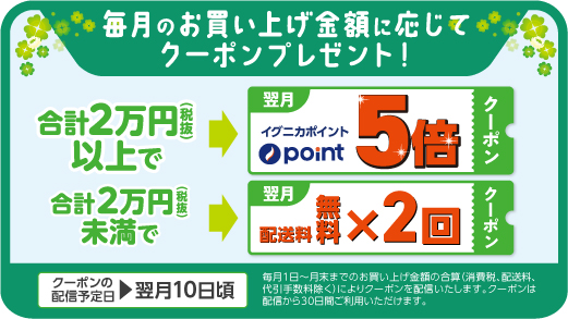 毎月のお買い上げ金額に応じてクーポンプレゼント！［合計2万円(税抜)以上で→翌月イグニカポイント5倍クーポン］［合計2万円(税抜)未満で→翌月配送料無料×2回クーポン］クーポンの配信予定日＞翌月10日頃 毎月1日～月末までのお買い上げ金額の合算（消費税、配送料、代引手数料除く）によりクーポンを配信いたします。クーポンは配信から30日間ご利用いただけます。